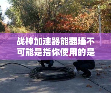 战神加速器能翻墙不可能是指你使用的是某个特定的加速器，该加速器在特定情况下无法翻墙，或者翻墙功能不符合该加速器的要求。以下是一些可能的解释和建议