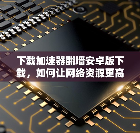 下载加速器翻墙安卓版下载，如何让网络资源更高效访问