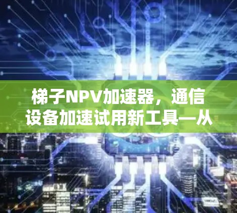 梯子NPV加速器，通信设备加速试用新工具—从NPV模型到实际应用