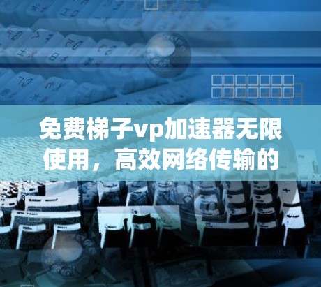 免费梯子vp加速器无限使用，高效网络传输的全新解决方案