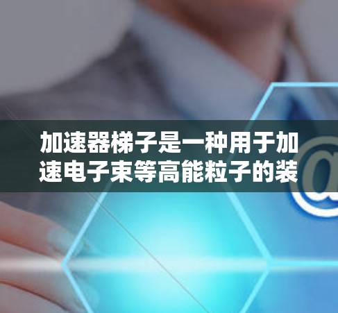 加速器梯子是一种用于加速电子束等高能粒子的装置，由多个加速段组成，通过连接杆和支点等结构来连接和调节各个加速段。以下是关于加速器梯子的详细信息