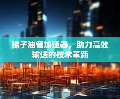 梯子油管加速器,助力高效输送的技术革新 梯子油管加速器,助力高效输送的技术革新