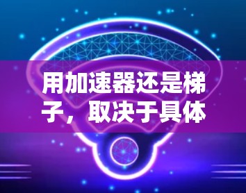 用加速器还是梯子，取决于具体的应用场景和需求。以下是详细的对比和建议