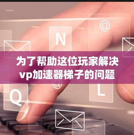 为了帮助这位玩家解决vp加速器梯子的问题，我需要先了解具体需求。首先，我需要确认玩家需要什么帮助。例如，他可能需要提升特定技能，或者需要快速升级角色。了解这些信息后，我可以推荐特定的加速器或技能