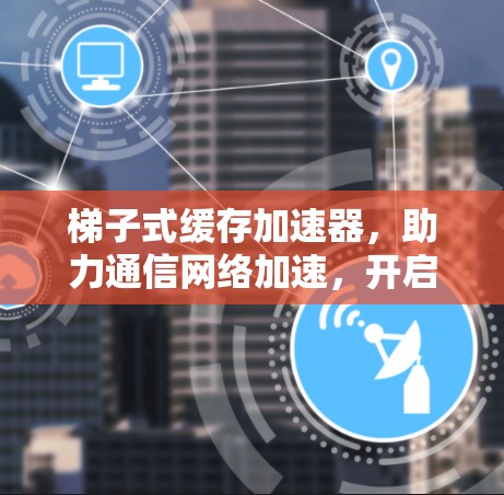 梯子式缓存加速器,助力通信网络加速,开启未来! 梯子式缓存加速器,助力通信网络加速,开启未来!