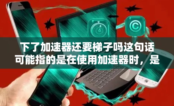 下了加速器还要梯子吗这句话可能指的是在使用加速器时，是否需要使用梯子或者其他工具。以下是几种可能的解释