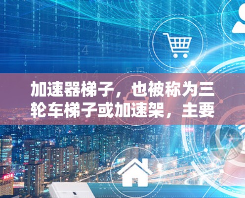 加速器梯子，也被称为三轮车梯子或加速架，主要用于在加速过程中使用，帮助快速移动和提升货物。根据用户的需求，我整理了一些关于加速器梯子的信息，帮助您更好地选择和使用