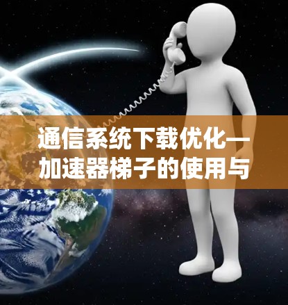 通信系统下载优化—加速器梯子的使用与挑战解析