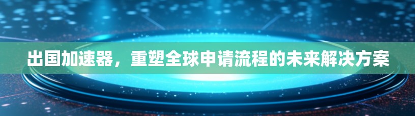 出国加速器,重塑全球申请流程的未来解决方案