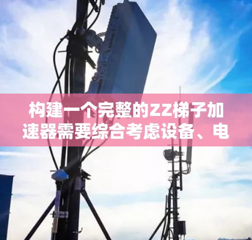 构建一个完整的ZZ梯子加速器需要综合考虑设备、电源、网络和配置等多方面因素。以下是构建一个完整的ZZ梯子加速器的详细步骤
