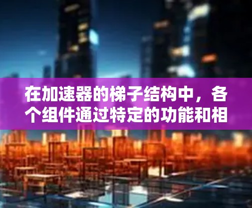 在加速器的梯子结构中,各个组件通过特定的功能和相互作用共同工作以加速粒子到达 excited state。以下是梯子结构的主要组件及其功能
