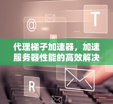 代理梯子加速器,加速服务器性能的高效解决方案