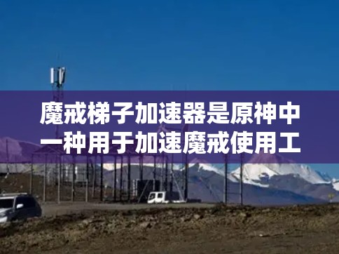 魔戒梯子加速器是原神中一种用于加速魔戒使用工具，通过连接梯子和魔戒，帮助在游戏过程中提升魔戒的使用效率。以下是关于魔戒梯子加速器的详细信息