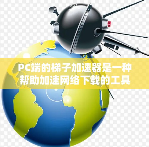 PC端的梯子加速器是一种帮助加速网络下载的工具，通常用于本地用户提升下载速度。它通过缓存、网络过滤和缓存缓存缓存缓存等技术优化下载过程。以下是详细的步骤和信息