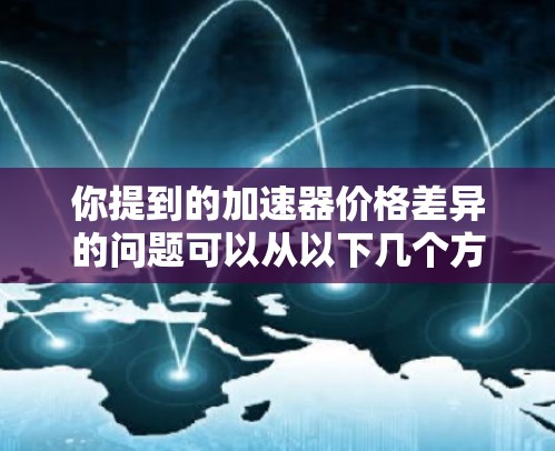 你提到的加速器价格差异的问题可以从以下几个方面进行深入分析