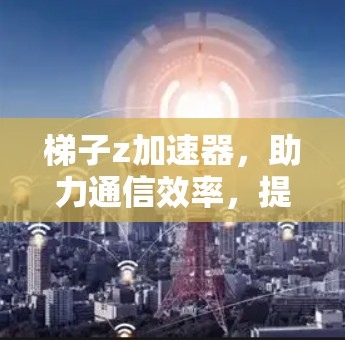 梯子z加速器，助力通信效率，提升数据传输速度