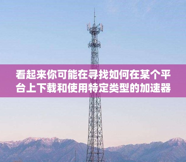 看起来你可能在寻找如何在某个平台上下载和使用特定类型的加速器，比如Bing、Google等，或者你可能在寻求如何在某个网络平台使用梯子加速器。以下是我的建议