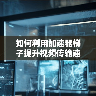 如何利用加速器梯子提升视频传输速度