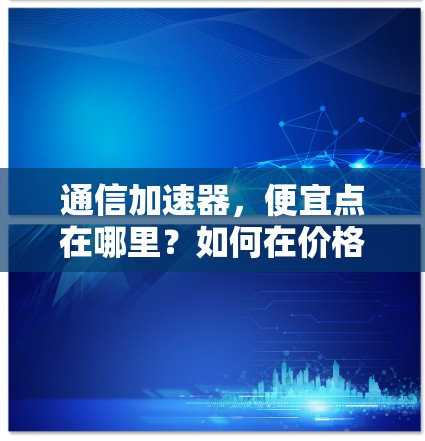 通信加速器，便宜点在哪里？如何在价格与功能之间找到平衡