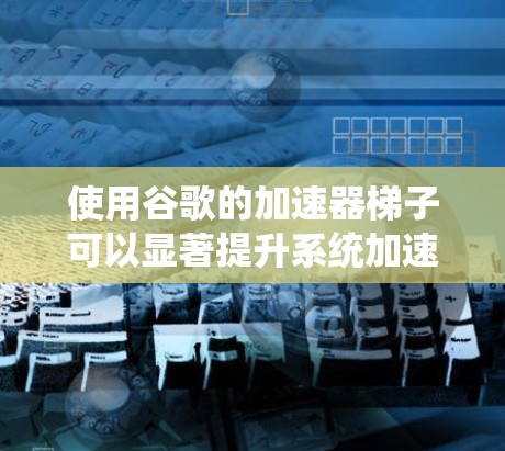 使用谷歌的加速器梯子可以显著提升系统加速性能，但需要深入了解其结构和参数设置。以下是对加速器梯子的详细指南