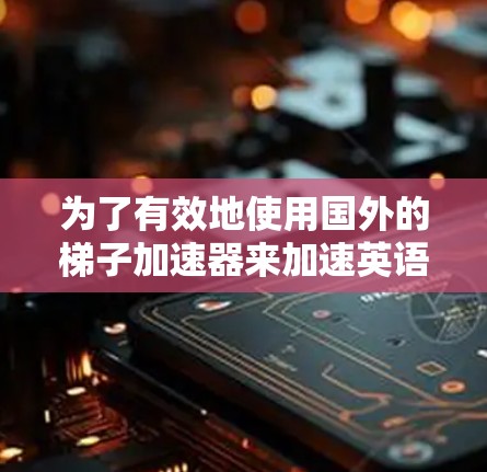 为了有效地使用国外的梯子加速器来加速英语学习，以下是一个有条理的方案