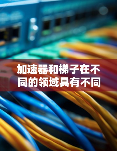 加速器和梯子在不同的领域具有不同的具体含义。以下是它们的区别 加速器和梯子在不同的领域具有不同的具体含义。以下是它们的区别
