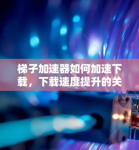 梯子加速器如何加速下载，下载速度提升的关键工具
