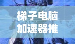 梯子电脑加速器推荐，提升计算性能的首选工具