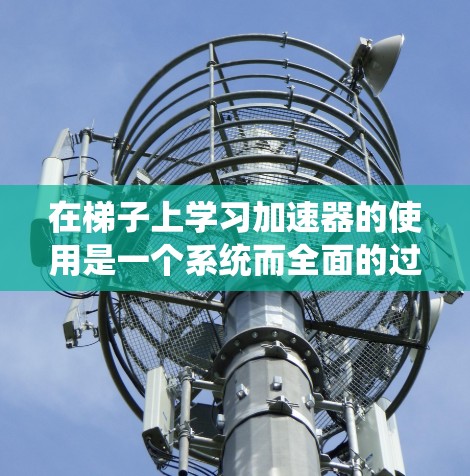 在梯子上学习加速器的使用是一个系统而全面的过程,涉及多个步骤和知识的整合。以下是一个 structured 的学习路径,帮助你更好地理解和掌握这一领域