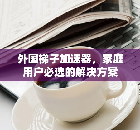 外国梯子加速器，家庭用户必选的解决方案