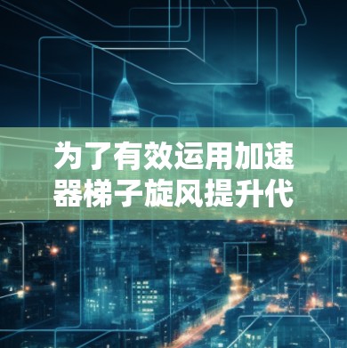 为了有效运用加速器梯子旋风提升代码效率，可以按照以下步骤进行优化
