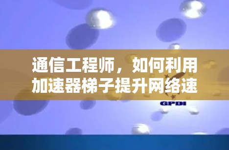 通信工程师，如何利用加速器梯子提升网络速度？最便宜的加速器梯子的使用之道