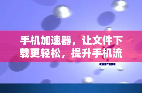 手机加速器，让文件下载更轻松，提升手机流畅度