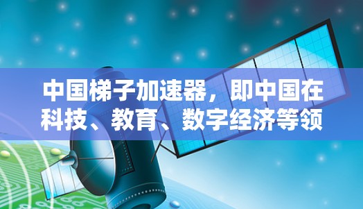 中国梯子加速器,即中国在科技、教育、数字经济等领域取得的显著成就,为全球经济发展提供了重要力量。以下是对中国在这些领域的详细分析