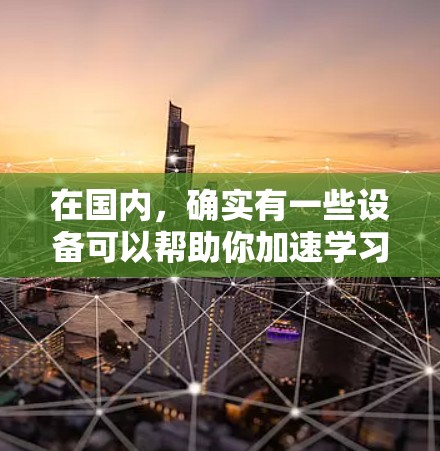 在国内,确实有一些设备可以帮助你加速学习或提升能力,例如智能加湿器和智能语音助手。以下是一些国内常见的加速器或辅助工具