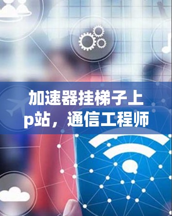 加速器挂梯子上p站,通信工程师的创新与责任 加速器挂梯子上p站,通信工程师的创新与责任