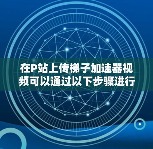 在P站上传梯子加速器视频可以通过以下步骤进行