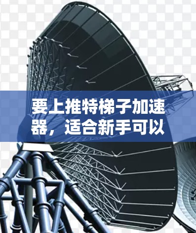 要上推特梯子加速器，适合新手可以通过以下步骤操作