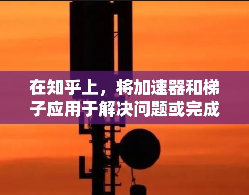 在知乎上，将加速器和梯子应用于解决问题或完成任务时，可以从以下几个方面进行思考和应用