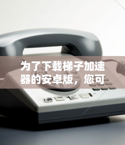 为了下载梯子加速器的安卓版，您可以按照以下步骤操作