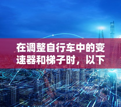 在调整自行车中的变速器和梯子时，以下是一个清晰的步骤指南