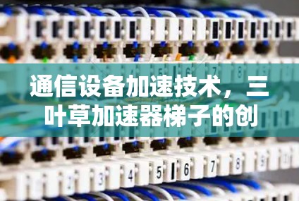 通信设备加速技术，三叶草加速器梯子的创新解决方案