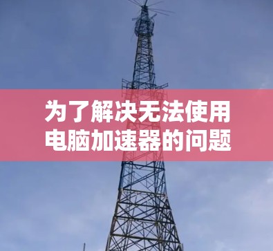 为了解决无法使用电脑加速器的问题，可以按照以下步骤进行排查和解决