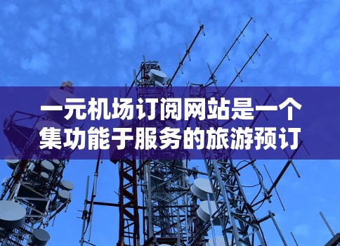 一元机场订阅网站是一个集功能于服务的旅游预订平台,提供多种类型的订阅,包括航班、酒店、餐饮等,用户可以根据自己的需求选择服务。以下是对该服务的详细分析
