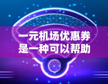 一元机场优惠券是一种可以帮助游客节省费用的购票工具，通常适用于前往机场或附近的旅游区。以下是对一元机场优惠券的详细说明