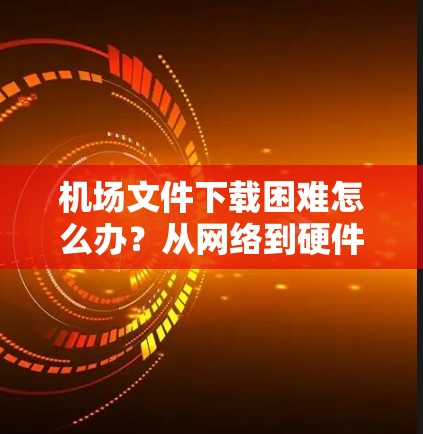 机场文件下载困难怎么办？从网络到硬件，一步步解决