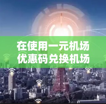 在使用一元机场优惠码兑换机场票时，以下是一步步的操作指南