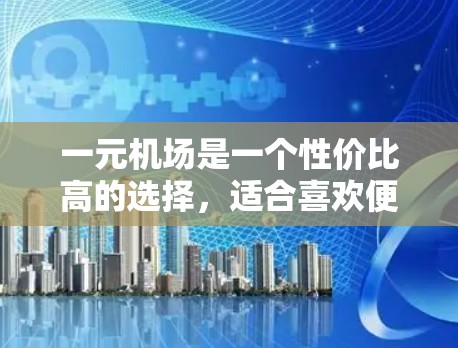 一元机场是一个性价比高的选择,适合喜欢便利性和免费服务的游客。以下是对一元机场的总结和推荐