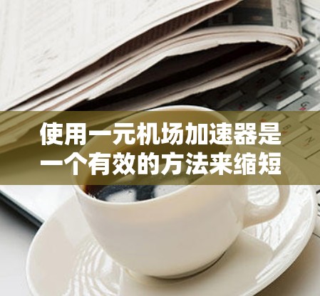 使用一元机场加速器是一个有效的方法来缩短机场到达时间，但使用前需要仔细准备和操作。以下是一个详细的步骤指南