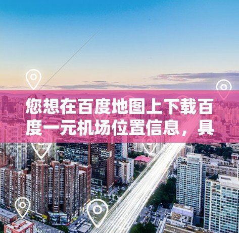 您想在百度地图上下载百度一元机场位置信息，具体步骤如下